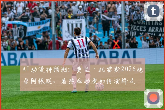 AI动漫神预测：费兰·托雷斯2026绝杀阿根廷，看热血动漫如何演绎足坛逆袭剧本