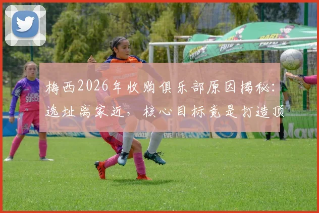 梅西2026年收购俱乐部原因揭秘:选址离家近,核心目标竟是打造顶级青训体系