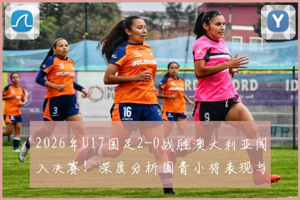 2026年U17国足2-0战胜澳大利亚闯入决赛！深度分析国青小将表现与对阵日本队的夺冠前景