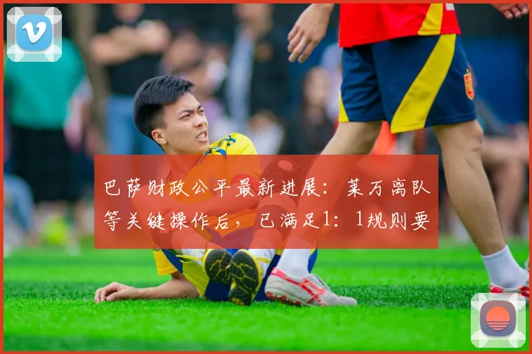 巴萨财政公平最新进展：莱万离队等关键操作后，已满足1：1规则要求（2024深度解读）