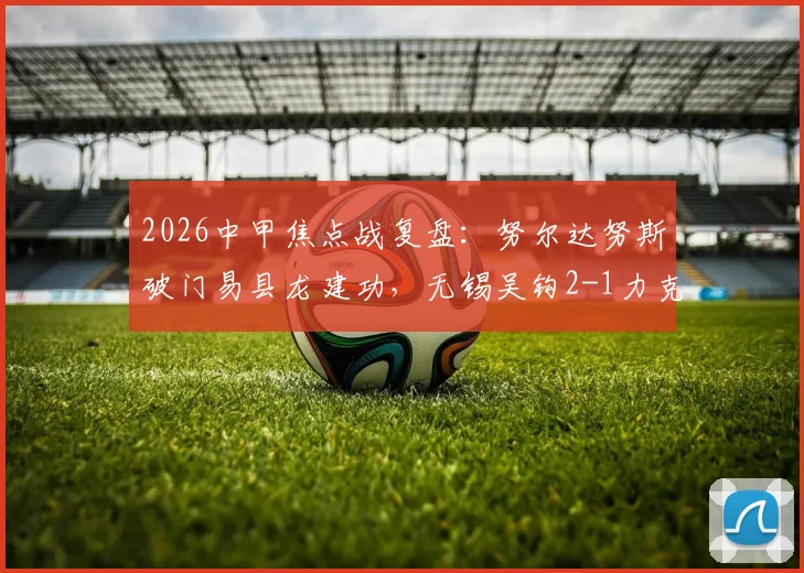 2026中甲焦点战复盘：努尔达努斯破门易县龙建功，无锡吴钩2-1力克苏州东吴