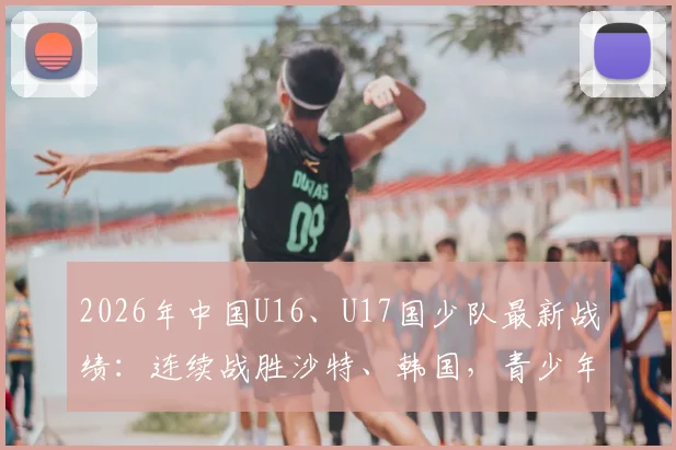 2026年中国U16、U17国少队最新战绩:连续战胜沙特、韩国,青少年足球展现新希望,附赛后分析
