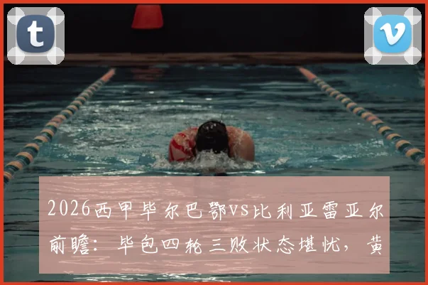 2026西甲毕尔巴鄂vs比利亚雷亚尔前瞻:毕包四轮三败状态堪忧,黄潜火力全开能否趁虚而入?