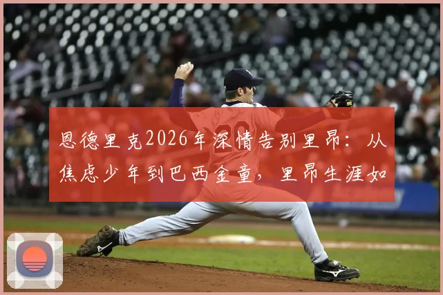 恩德里克2026年深情告别里昂:从焦虑少年到巴西金童,里昂生涯如何成就了他?