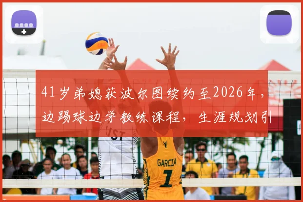 41岁弟媳获波尔图续约至2026年,边踢球边学教练课程,生涯规划引热议