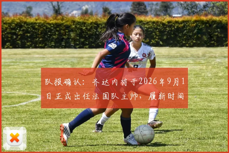 队报确认:齐达内将于2026年9月1日正式出任法国队主帅,履新时间表及战术前瞻分析