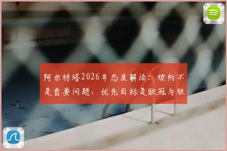 阿尔特塔2026年态度解读：续约不是首要问题，优先目标是欧冠与联赛双线争冠，合同细节深度分析
