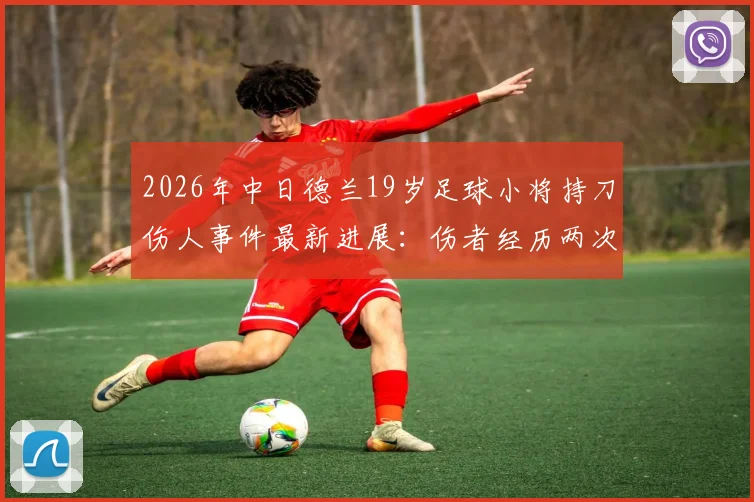 2026年中日德兰19岁足球小将持刀伤人事件最新进展：伤者经历两次重大手术后现已苏醒