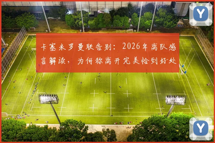 卡塞米罗曼联告别:2026年离队感言解读,为何称离开完美恰到好处?未来去向分析与最后比赛回顾